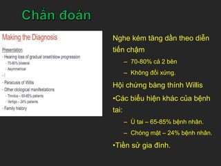 Nghe kém tăng dần theo diễn
tiến chậm
– 70-80% cả 2 bên
– Không đối xứng.
Hội chứng bàng thính Willis
•Các biểu hiện khác của bệnh
tai:
– Ù tai – 65-85% bệnh nhân.
– Chóng mặt – 24% bệnh nhân.
•Tiền sử gia đình.
 