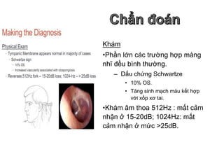 Khám
•Phần lớn các trường hợp màng
nhĩ đều bình thường.
– Dấu chứng Schwartze
• 10% OS.
• Tăng sinh mạch máu kết hợp
với xốp xơ tai.
•Khám âm thoa 512Hz : mất cảm
nhận ở 15-20dB; 1024Hz: mất
cảm nhận ở mức >25dB.
 