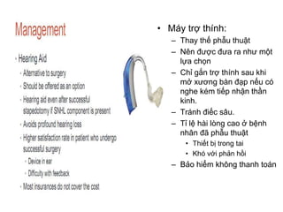 • Máy trợ thính:
– Thay thế phẫu thuật
– Nên được đưa ra như một
lựa chọn
– Chỉ gắn trợ thính sau khi
mở xương bàn đạp nếu có
nghe kém tiếp nhận thần
kinh.
– Tránh điếc sâu.
– Tỉ lệ hài lòng cao ở bệnh
nhân đã phẫu thuật
• Thiết bị trong tai
• Khó với phản hồi
– Bảo hiểm không thanh toán
 