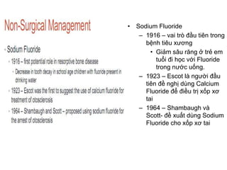 • Sodium Fluoride
– 1916 – vai trò đầu tiên trong
bệnh tiêu xương
• Giảm sâu răng ở trẻ em
tuổi đi học với Fluoride
trong nước uống.
– 1923 – Escot là người đầu
tiên đề nghị dùng Calcium
Fluoride để điều trị xốp xơ
tai
– 1964 – Shambaugh và
Scott- đề xuất dùng Sodium
Fluoride cho xốp xơ tai
 
