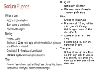 • Dùng khi:
– Nghe kém tiến triển
– Giai đoạn sớm xốp xơ tai
– Thay thế phẫu thuật
• Liều:
– Không có liều chuẩn
– Bretlau et al. 20 mg hai lần
mỗi ngày với 500 mg
Calcium gluconate và 400
đơn vị Vit D
– Colletti et al. 6-16 (Theo
tuổi)
– Florical 8mg TID đến khi
nghe kến ổn định
• Thời gian
– Không có nghiên cứu đánh
giá thời gian điều trị vì mực
tiêu ban đầu và nghiên cứu
hiệu quả có thời gian điều trị
khác nhau
 