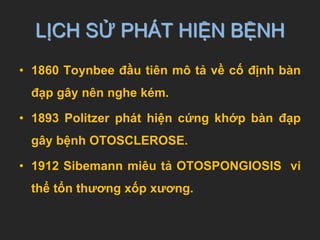 LỊCH SỬ PHÁT HIỆN BỆNH
• 1860 Toynbee đầu tiên mô tả về cố định bàn
đạp gây nên nghe kém.
• 1893 Politzer phát hiện cứng khớp bàn đạp
gây bệnh OTOSCLEROSE.
• 1912 Sibemann miêu tả OTOSPONGIOSIS vi
thể tổn thương xốp xương.
 