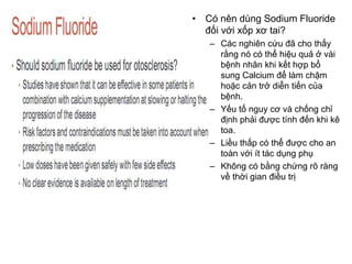 • Có nên dùng Sodium Fluoride
đối với xốp xơ tai?
– Các nghiên cứu đã cho thấy
rằng nó có thể hiệu quả ở vài
bệnh nhân khi kết hợp bổ
sung Calcium để làm chậm
hoặc cản trở diễn tiến của
bệnh.
– Yếu tố nguy cơ và chống chỉ
định phải được tính đến khi kê
toa.
– Liều thấp có thể được cho an
toàn với ít tác dụng phụ
– Không có bằng chứng rõ ràng
về thời gian điều trị
 