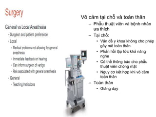 Vô cảm tại chỗ và toàn thân
– Phẫu thuật viên và bệnh nhân
ưa thích
– Tại chỗ:
• Vấn đề y khoa không cho phép
gây mê toàn thân
• Phản hồi lập tức khả năng
nghe
• Có thể thông báo cho phẫu
thuật viên chóng mặt
• Nguy cơ kết hợp khi vô cảm
toàn thân
– Toàn thân
• Giảng dạy
 