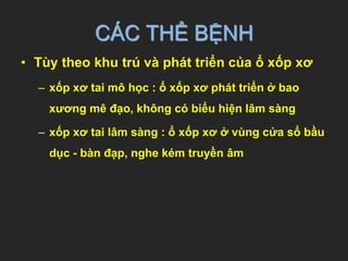 CÁC THỂ BỆNH
• Tùy theo khu trú và phát triển của ổ xốp xơ
– xốp xơ tai mô học : ổ xốp xơ phát triển ở bao
xương mê đạo, không có biểu hiện lâm sàng
– xốp xơ tai lâm sàng : ổ xốp xơ ở vùng cửa sổ bầu
dục - bàn đạp, nghe kém truyền âm
 