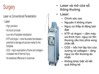 • Laser và mở cửa sổ
thông thường
• Laser:
– Chính xác cao
– Nguyên lí không chạm
– Nguy cơ thấp di động bàn
đạp
– KTP và Argon – cầm máu
ưa thích hơn- nguy cơ tổn
thương cấu trúc phía xong
chân đế.
– CO2 – bốc hơi lập tức của
xương và collagen – tăng
nguy cơ tổn thương do
nhiệt
– Không khác biệt về kết
quả thống kê
 