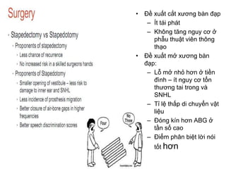 • Đề xuất cắt xương bàn đạp
– Ít tái phát
– Không tăng nguy cơ ở
phẫu thuật viên thông
thạo
• Đề xuất mở xương bàn
đạp:
– Lỗ mở nhỏ hơn ở tiền
đình – ít nguy cơ tổn
thương tai trong và
SNHL
– Tỉ lệ thấp di chuyển vật
liệu
– Đóng kín hơn ABG ở
tần số cao
– Điểm phân biệt lời nói
tốt hơn
 