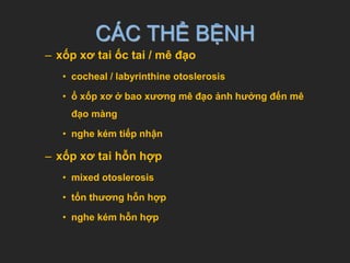 CÁC THỂ BỆNH
– xốp xơ tai ốc tai / mê đạo
• cocheal / labyrinthine otoslerosis
• ổ xốp xơ ở bao xương mê đạo ảnh hưởng đến mê
đạo màng
• nghe kém tiếp nhận
– xốp xơ tai hỗn hợp
• mixed otoslerosis
• tổn thương hỗn hợp
• nghe kém hỗn hợp
 