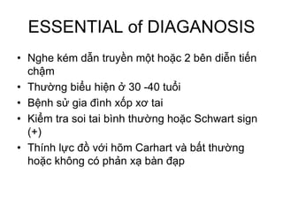 ESSENTIAL of DIAGANOSIS
• Nghe kém dẫn truyền một hoặc 2 bên diễn tiến
chậm
• Thường biểu hiện ở 30 -40 tuổi
• Bệnh sử gia đình xốp xơ tai
• Kiểm tra soi tai bình thường hoặc Schwart sign
(+)
• Thính lực đồ với hõm Carhart và bất thường
hoặc không có phản xạ bàn đạp
 