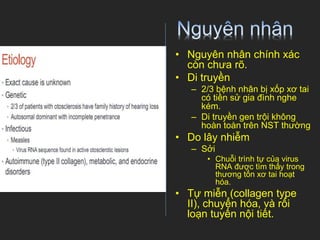 • Nguyên nhân chính xác
còn chưa rõ.
• Di truyền
– 2/3 bệnh nhân bị xốp xơ tai
có tiền sử gia đình nghe
kém.
– Di truyền gen trội không
hoàn toàn trên NST thường
• Do lây nhiễm
– Sởi
• Chuỗi trình tự của virus
RNA được tìm thấy trong
thương tổn xơ tai hoạt
hóa.
• Tự miễn (collagen type
II), chuyển hóa, và rối
loạn tuyến nội tiết.
 