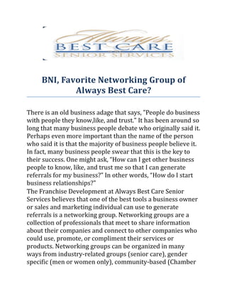 BNI, Favorite Networking Group of
             Always Best Care?

There is an old business adage that says, "People do business
with people they know,like, and trust." It has been around so
long that many business people debate who originally said it.
Perhaps even more important than the name of the person
who said it is that the majority of business people believe it.
In fact, many business people swear that this is the key to
their success. One might ask, “How can I get other business
people to know, like, and trust me so that I can generate
referrals for my business?” In other words, “How do I start
business relationships?"
The Franchise Development at Always Best Care Senior
Services believes that one of the best tools a business owner
or sales and marketing individual can use to generate
referrals is a networking group. Networking groups are a
collection of professionals that meet to share information
about their companies and connect to other companies who
could use, promote, or compliment their services or
products. Networking groups can be organized in many
ways from industry-related groups (senior care), gender
specific (men or women only), community-based (Chamber
 