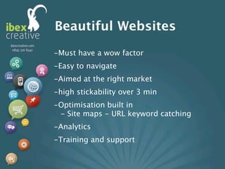 Beautiful Websites
-Must have a wow factor
-Easy to navigate
-Aimed at the right market
-high stickability over 3 min
-Optimisation built in
 - Site maps - URL keyword catching
-Analytics
-Training and support
 