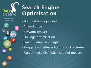 Search Engine
Optimisation
-No point having a site!
-All in-house
-Keyword research
-On Page optimisation
-Link building campaigns
-Bloggers - Twitter - Forums - Directories
-Panda! - ALL CHANGE - cat and mouse!
 