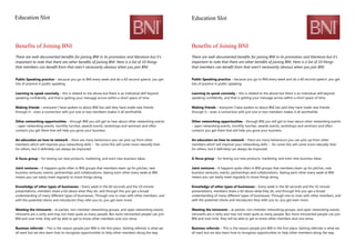 Education Slot
Benefits of Joining BNI
There are well-documented benefits for joining BNI in its promotion and literature but it’s
important to note that there are other benefits of joining BNI. Here is a list of 10 things
that members can benefit from that aren’t necessarily obvious when you join BNI.
Public Speaking practice – because you go to BNI every week and do a 60 second speech, you get
lots of practice in public speaking
Learning to speak concisely – this is related to the above but there is an individual skill beyond
speaking confidently, and that is getting your message across within a short space of time.
Making friends – everyone I have spoken to about BNI has said they have made new friends
through it – even a connection with just one or two members makes it all worthwhile.
Other networking opportunities – through BNI you will get to hear about other networking events
– open networking events, monthly lunches, awards events, workshops and seminars and often
contacts you get there that will help you grow your business.
An education on how to network – there are many behaviours you can pick-up from other
members which will improve your networking skills – for some this will come more naturally than
for others, but it definitely can always be improved.
A focus group – for testing out new products, marketing, and even new business ideas.
Joint ventures – It happens quite often in BNI groups that members team up for pitches, new
business ventures, events, partnerships and collaborations. Seeing each other every week at BNI
means you can easily meet regularly to move things along.
Knowledge of other types of businesses – Every week in the 60 seconds and the 10 minute
presentations, members share a bit about what they do, and through this you get a broad
understanding of many different types of businesses. Through one to ones with other members, and
with the potential clients and introducers they refer you to, you get even more.
Meeting the introverts – at parties, non-member networking groups, and open networking events,
introverts are a rarity and may not meet quite as many people. But more introverted people can join
BNI and over time, they will be able to get to know other members and vice versa.
Business referrals – This is the reason people join BNI in the first place. Getting referrals is what we
all want but we also learn how to recognise opportunities to help other members along the way.
Education Slot
Benefits of Joining BNI
There are well-documented benefits for joining BNI in its promotion and literature but it’s
important to note that there are other benefits of joining BNI. Here is a list of 10 things
that members can benefit from that aren’t necessarily obvious when you join BNI.
Public Speaking practice – because you go to BNI every week and do a 60 second speech, you get
lots of practice in public speaking
Learning to speak concisely – this is related to the above but there is an individual skill beyond
speaking confidently, and that is getting your message across within a short space of time.
Making friends – everyone I have spoken to about BNI has said they have made new friends
through it – even a connection with just one or two members makes it all worthwhile.
Other networking opportunities – through BNI you will get to hear about other networking events
– open networking events, monthly lunches, awards events, workshops and seminars and often
contacts you get there that will help you grow your business.
An education on how to network – there are many behaviours you can pick-up from other
members which will improve your networking skills – for some this will come more naturally than
for others, but it definitely can always be improved.
A focus group – for testing out new products, marketing, and even new business ideas.
Joint ventures – It happens quite often in BNI groups that members team up for pitches, new
business ventures, events, partnerships and collaborations. Seeing each other every week at BNI
means you can easily meet regularly to move things along.
Knowledge of other types of businesses – Every week in the 60 seconds and the 10 minute
presentations, members share a bit about what they do, and through this you get a broad
understanding of many different types of businesses. Through one to ones with other members, and
with the potential clients and introducers they refer you to, you get even more.
Meeting the introverts – at parties, non-member networking groups, and open networking events,
introverts are a rarity and may not meet quite as many people. But more introverted people can join
BNI and over time, they will be able to get to know other members and vice versa.
Business referrals – This is the reason people join BNI in the first place. Getting referrals is what we
all want but we also learn how to recognise opportunities to help other members along the way.
 