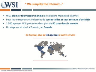 “ We simplify the Internet…”


•   WSI, premier fournisseur mondial de solutions Marketing Internet
•   Pour les entreprises et industries de toutes tailles et tous secteurs d’activités
•   1 500 agences WSI présentes dans plus de 80 pays dans le monde
•   Un siège social situé à Toronto, au Canada

                      En France, plus de 40 agences à votre service
 