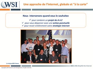 Une approche de l’Internet, globale et “à la carte”


                       Nous intervenons quand vous le souhaitez
                               pour conduire un projet de A à Z
                        pour vous dépanner avec une action ponctuelle
                        pour revoir entièrement votre stratégie internet




Le réseau WSI France
 
