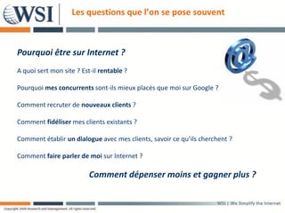 Les questions que l’on se pose souvent



Pourquoi être sur Internet ?
A quoi sert mon site ? Est-il rentable ?

Pourquoi mes concurrents sont-ils mieux placés que moi sur Google ?

Comment recruter de nouveaux clients ?

Comment fidéliser mes clients existants ?

Comment établir un dialogue avec mes clients, savoir ce qu’ils cherchent ?

Comment faire parler de moi sur Internet ?

                          Comment dépenser moins et gagner plus ?
 