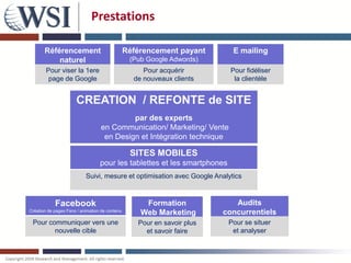 Prestations

       Référencement                            Référencement payant       E mailing
           naturel                               (Pub Google Adwords)
        Pour viser la 1ere                           Pour acquérir         Pour fidéliser
         page de Google                           de nouveaux clients       la clientèle


                      CREATION / REFONTE de SITE
                                           par des experts
                                  en Communication/ Marketing/ Vente
                                   en Design et Intégration technique

                                                 SITES MOBILES
                                  pour les tablettes et les smartphones
                           Suivi, mesure et optimisation avec Google Analytics



            Facebook                                 Formation              Audits
Création de pages Fans / animation de contenu
                                                    Web Marketing        concurrentiels
 Pour communiquer vers une                         Pour en savoir plus    Pour se situer
        nouvelle cible                               et savoir faire       et analyser
 