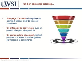 Un bon site a des priorités...




•   Une page d’accueil qui segmente et
    permet à chaque cible de se sentir
    concernée

•   Un entonnoir de conversion, avec un
    objectif clair pour chaque cible

•   Un contenu riche et complet, mettant
    en avant vos atouts et votre expertise
    par rapport à la concurrence
 