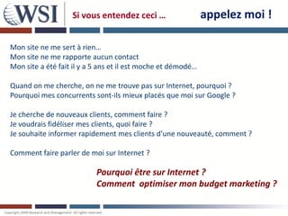 Si vous entendez ceci …                    appelez moi !

Mon site ne me sert à rien…
Mon site ne me rapporte aucun contact
Mon site a été fait il y a 5 ans et il est moche et démodé…

Quand on me cherche, on ne me trouve pas sur Internet, pourquoi ?
Pourquoi mes concurrents sont-ils mieux placés que moi sur Google ?

Je cherche de nouveaux clients, comment faire ?
Je voudrais fidéliser mes clients, quoi faire ?
Je souhaite informer rapidement mes clients d’une nouveauté, comment ?

Comment faire parler de moi sur Internet ?

                           Pourquoi être sur Internet ?
                           Comment optimiser mon budget marketing ?
 