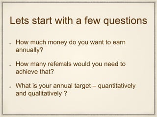 Lets start with a few questions
How much money do you want to earn
annually?
How many referrals would you need to
achieve that?
What is your annual target – quantitatively
and qualitatively ?
 