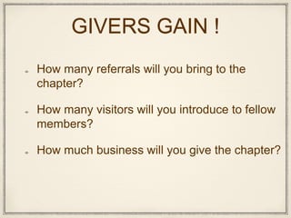 GIVERS GAIN !
How many referrals will you bring to the
chapter?
How many visitors will you introduce to fellow
members?
How much business will you give the chapter?
 