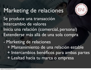 Se produce una transacción
Intercambio de valores
Inicia una relación (comercial, personal)
Extenderse más allá de una sola compra
- Marketing de relaciones
+ Mantenimiento de una relación estable
+ Intercambios benéﬁcos para ambas partes
+ Lealtad hacia tu marca o empresa
Marketing de relaciones
jueves 18 de diciembre de 2014
 