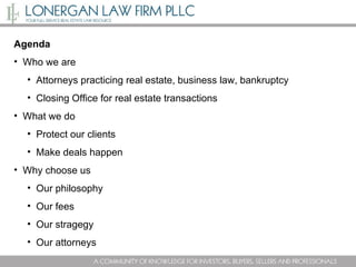 Agenda Who we are Attorneys practicing real estate, business law, bankruptcy Closing Office for real estate transactions What we do Protect our clients Make deals happen Why choose us Our philosophy Our fees Our stragegy Our attorneys 