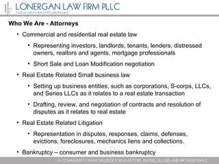 Who We Are - Attorneys Commercial and residential real estate law Representing investors, landlords, tenants, lenders, distressed owners, realtors and agents, mortgage professionals Short Sale and Loan Modification negotiation  Real Estate Related Small business law Setting up business entities, such as corporations, S-corps, LLCs, and Series LLCs as it relates to a real estate transaction Drafting, review, and negotiation of contracts and resolution of disputes as it relates to real estate  Real Estate Related Litigation  Representation in disputes, responses, claims, defenses, evictions, foreclosures, mechanics liens and collections. Bankruptcy – consumer and business bankruptcy 