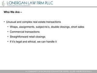 Who We Are –  Unusual and complex real estate transactions  Wraps, assignments, subject-to’s, double closings, short sales Commercial transactions Straightforward retail closings If it’s legal and ethical, we can handle it 