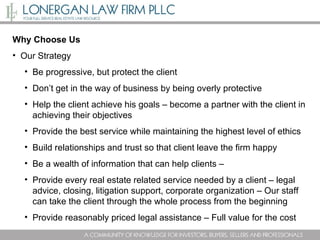 Why Choose Us Our Strategy Be progressive, but protect the client Don’t get in the way of business by being overly protective Help the client achieve his goals – become a partner with the client in achieving their objectives Provide the best service while maintaining the highest level of ethics Build relationships and trust so that client leave the firm happy Be a wealth of information that can help clients –  Provide every real estate related service needed by a client – legal advice, closing, litigation support, corporate organization – Our staff can take the client through the whole process from the beginning  Provide reasonably priced legal assistance – Full value for the cost  