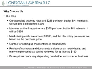 Why Choose Us Our fees Our associate attorney rates are $225 per hour, but for BNI members, we will give a discount to $200 My rates as the firm partner are $375 per hour, but for BNI referrals, it will be $350 Most closing costs are around $1000, and the title policy premiums are based on the purchase price Our fee for setting up most entities is around $400 Review of contracts and documents is done on an hourly basis, and many simple contracts can be reviewed for as little as $150 Bankruptcies costs vary depending on whether consumer or business 