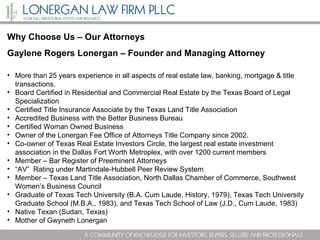 Why Choose Us – Our Attorneys Gaylene Rogers Lonergan – Founder and Managing Attorney  More than   25 years experience in all aspects of real estate law, banking, mortgage & title transactions.  Board Certified in Residential and Commercial Real Estate by the Texas Board of Legal Specialization Certified Title Insurance Associate by the Texas Land Title Association Accredited Business with the Better Business Bureau  Certified Woman Owned Business  Owner of the Lonergan Fee Office of Attorneys Title Company since 2002.  Co-owner of Texas Real Estate Investors Circle, the largest real estate investment association in the Dallas Fort Worth Metroplex, with over 1200 current members Member – Bar Register of Preeminent Attorneys “ AV”  Rating under Martindale-Hubbell Peer Review System Member – Texas Land Title Association, North Dallas Chamber of Commerce, Southwest Women’s Business Council Graduate of Texas Tech University (B.A. Cum Laude, History, 1979), Texas Tech University Graduate School (M.B.A., 1983), and Texas Tech School of Law (J.D., Cum Laude, 1983) Native Texan (Sudan, Texas)  Mother of Gwyneth Lonergan 