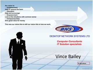 Vince Bailey
DESKTOP NETWORK SYSTEMS LTD
Computer Consultants
IT Solution specialists
Are vision is:
• Enlightenment
Help to remove the fears
• Education
Help and encourage
• Empowerment
Look at the situations with common sense
• Entrepreneurship
Give good value for money
This was our vision this is still our vision this is how we work.
© dns-direct
 
