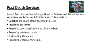I assist Executors with obtaining a Grant of Probate and Administrators
with Grants of Letters of Administration. This includes:-
• Collating the value of the deceased’s assets.
• Preparing tax forms
• Preparing court applications to obtain a Grant.
• Preparing estate accounts
• Distributing the estate
• Preparing Deeds of Variation.
Post Death Services
 