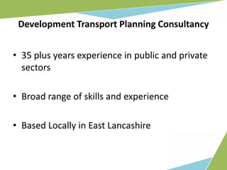 Development Transport Planning Consultancy


• 35 plus years experience in public and private
  sectors

• Broad range of skills and experience

• Based Locally in East Lancashire
 
