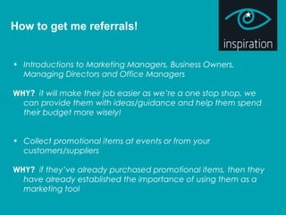 How to get me referrals!
• Introductions to Marketing Managers, Business Owners,
Managing Directors and Office Managers
WHY? it will make their job easier as we’re a one stop shop, we
can provide them with ideas/guidance and help them spend
their budget more wisely!
• Collect promotional items at events or from your
customers/suppliers
WHY? if they’ve already purchased promotional items, then they
have already established the importance of using them as a
marketing tool
 