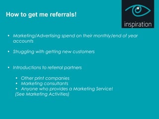 How to get me referrals!
• Marketing/Advertising spend on their monthly/end of year
accounts
• Struggling with getting new customers
• Introductions to referral partners
• Other print companies
• Marketing consultants
• Anyone who provides a Marketing Service!
(See Marketing Activities)
 
