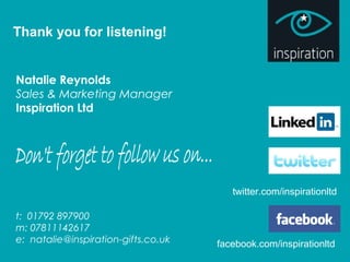 Thank you for listening!
Natalie Reynolds
Sales & Marketing Manager
Inspiration Ltd
t: 01792 897900
m: 07811142617
e: natalie@inspiration-gifts.co.uk facebook.com/inspirationltd
twitter.com/inspirationltd
 