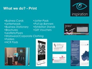 What we do? - Print
•Business Cards
•Letterheads
•Business Stationery
•Brochures
•Leaflets/Flyers
•Workwear/Corporate Clothing
•Folders
•NCR Pads
•Jotter Pads
•Pull Up Banners
•Exhibition Stands
•Gift Vouchers
 