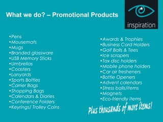 What we do? – Promotional Products
•Pens
•Mousemats
•Mugs
•Branded glassware
•USB Memory Sticks
•Umbrellas
•Coasters
•Lanyards
•Sports Bottles
•Carrier Bags
•Shopping Bags
•Calendars & Diaries
•Conference Folders
•Keyrings/ Trolley Coins
•Awards & Trophies
•Business Card Holders
•Golf Balls & Tees
•Ice scrapers
•Tax disc holders
•Mobile phone holders
•Car air fresheners
•Bottle Openers
•Advent calendars
•Stress balls/items
•Magnets
•Eco-friendly items
 