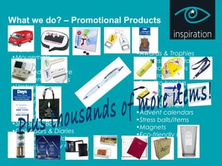 What we do? – Promotional Products
•Pens
•Mousemats
•Mugs
•Branded glassware
•USB Memory Sticks
•Umbrellas
•Coasters
•Lanyards
•Sports Bottles
•Carrier Bags
•Shopping Bags
•Calendars & Diaries
•Conference Folders
•Keyrings/ Trolley Coins
•Awards & Trophies
•Business Card Holders
•Golf Balls & Tees
•Ice scrapers
•Tax disc holders
•Mobile phone holders
•Car air fresheners
•Bottle Openers
•Advent calendars
•Stress balls/items
•Magnets
•Eco-friendly items
 