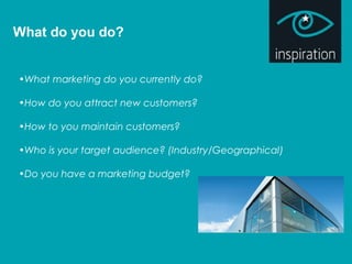 What do you do?
•What marketing do you currently do?
•How do you attract new customers?
•How to you maintain customers?
•Who is your target audience? (Industry/Geographical)
•Do you have a marketing budget?
 