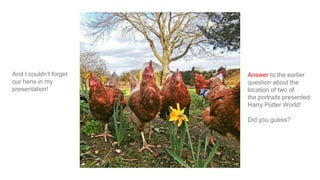 And I couldn’t forget
our hens in my
presentation!
Answer to the earlier
question about the
location of two of
the portraits presented:
Harry Potter World!
Did you guess?
 