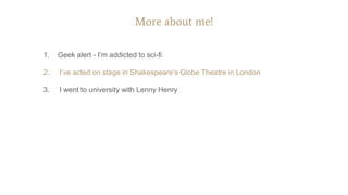 More about me!
1. Geek alert - I’m addicted to sci-fi
2. I’ve acted on stage in Shakespeare’s Globe Theatre in London
3. I went to university with Lenny Henry
 