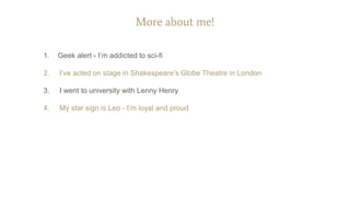 More about me!
1. Geek alert - I’m addicted to sci-fi
2. I’ve acted on stage in Shakespeare’s Globe Theatre in London
3. I went to university with Lenny Henry
4. My star sign is Leo - I’m loyal and proud
 