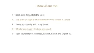 More about me!
1. Geek alert - I’m addicted to sci-fi
2. I’ve acted on stage in Shakespeare’s Globe Theatre in London
3. I went to university with Lenny Henry
4. My star sign is Leo - I’m loyal and proud
5. I can count to ten in Japanese, Spanish, French and English ;o)
 
