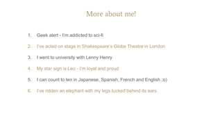 More about me!
1. Geek alert - I’m addicted to sci-fi
2. I’ve acted on stage in Shakespeare’s Globe Theatre in London
3. I went to university with Lenny Henry
4. My star sign is Leo - I’m loyal and proud
5. I can count to ten in Japanese, Spanish, French and English ;o)
6. I’ve ridden an elephant with my legs tucked behind its ears
 