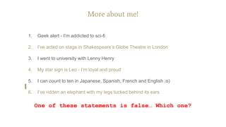 More about me!
1. Geek alert - I’m addicted to sci-fi
2. I’ve acted on stage in Shakespeare’s Globe Theatre in London
3. I went to university with Lenny Henry
4. My star sign is Leo - I’m loyal and proud
5. I can count to ten in Japanese, Spanish, French and English ;o)
6. I’ve ridden an elephant with my legs tucked behind its ears
One of these statements is false… Which one?
 
