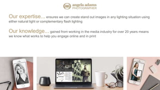 Our expertise... ensures we can create stand out images in any lighting situation using
either natural light or complementary flash lighting
Our knowledge... gained from working in the media industry for over 20 years means
we know what works to help you engage online and in print
 